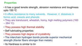 Properties
• It has a good tensile strength, abrasion resistance and toughness
upto 150 oC
• It offers resistance to many solvents. However, it dissolves in
formic acid, cresols and phenols
• They are translucent, wheatish, horny, high melting polymers (160
– 264 oC)
• They possess high thermal stability
• Self lubricating properties
• They possess high degree of crystallinity
• The interchain hydrogen bonds provide superior mechanical
strength (Kevlar fibers stronger than metals)
• Its Hardness is similar to tin 44
 