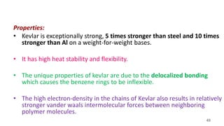 49
Properties:
• Kevlar is exceptionally strong, 5 times stronger than steel and 10 times
stronger than Al on a weight-for-weight bases.
• It has high heat stability and flexibility.
• The unique properties of kevlar are due to the delocalized bonding
which causes the benzene rings to be inflexible.
• The high electron-density in the chains of Kevlar also results in relatively
stronger vander waals intermolecular forces between neighboring
polymer molecules.
 