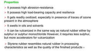 Properties
 It possess high abrasion-resistance
 It possess high load-bearing capacity and resilience
 It gets readily oxidized, especially in presence of traces of ozone
present in the atmosphere
 It swells in oils and solvents
 It can be vulcanized in the same way as natural rubber either by
sulphur or sulphur monochloride However, it requires less sulphur,
but more accelerators for vulcanization
 Styrene rubber resembles natural rubber in processing
characteristics as well as the quality of the finished products 55
 