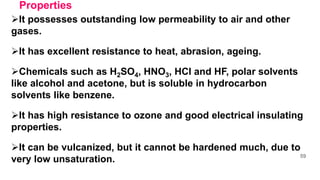 Properties
It possesses outstanding low permeability to air and other
gases.
It has excellent resistance to heat, abrasion, ageing.
Chemicals such as H2SO4, HNO3, HCl and HF, polar solvents
like alcohol and acetone, but is soluble in hydrocarbon
solvents like benzene.
It has high resistance to ozone and good electrical insulating
properties.
It can be vulcanized, but it cannot be hardened much, due to
very low unsaturation. 59
 
