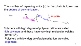 The number of repeating units (n) in the chain is known as
the degree of polymerization.
Polymers with high degree of polymerization are called
high polymers and these have very high molecular weights
(104 to 106).
Polymers with low degree of polymerization are called
oligomers.
e.g.,
D.P.
6
 
