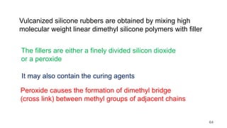 Vulcanized silicone rubbers are obtained by mixing high
molecular weight linear dimethyl silicone polymers with filler
The fillers are either a finely divided silicon dioxide
or a peroxide
It may also contain the curing agents
Peroxide causes the formation of dimethyl bridge
(cross link) between methyl groups of adjacent chains
64
 