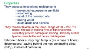 Properties
They possess exceptional resistance to
• prolonged exposure to sun light
• weathering
• most of the common oils
• boiling water
• dilute acids and alkalies
They remain flexible in the temp. range of 90 – 250 OC
hence, find use in making tyres of fighter aircrafts,
since they prevent damage on landing. Ordinary rubber
tyre becomes brittle and hence disintegrates
Silicone rubber at very high temp. s (as in case of fibers)
decomposes; leaving behind the non-conducting silica
(SiO2), instead of carbon tar 67
 
