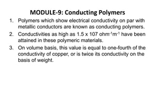 MODULE-9: Conducting Polymers
1. Polymers which show electrical conductivity on par with
metallic conductors are known as conducting polymers.
2. Conductivities as high as 1.5 x 107 ohm-1m-1 have been
attained in these polymeric materials.
3. On volume basis, this value is equal to one-fourth of the
conductivity of copper, or is twice its conductivity on the
basis of weight.
 