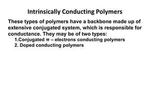 Intrinsically Conducting Polymers
These types of polymers have a backbone made up of
extensive conjugated system, which is responsible for
conductance. They may be of two types:
1.Conjugated π – electrons conducting polymers
2. Doped conducting polymers
 