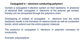 Conjugated π – electrons conducting polymers
Contain a conjugated π-electron system on their backbone. In presence
of electrical field, conjugated π -electrons of the polymer get excited,
thereby can be transported through the polymeric chain.
Overlapping of orbitals of conjugated π electrons over the entire
backbone results in the formation of valence bands as well as conduction
bands, which extend over the entire polymer molecule.
The presence of conjugated π -electrons in polymers increases its
conductivity.
Example: polyacetylene
 