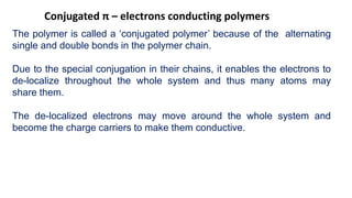 Conjugated π – electrons conducting polymers
The polymer is called a ‘conjugated polymer’ because of the alternating
single and double bonds in the polymer chain.
Due to the special conjugation in their chains, it enables the electrons to
de-localize throughout the whole system and thus many atoms may
share them.
The de-localized electrons may move around the whole system and
become the charge carriers to make them conductive.
 