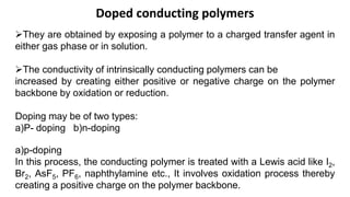 Doped conducting polymers
They are obtained by exposing a polymer to a charged transfer agent in
either gas phase or in solution.
The conductivity of intrinsically conducting polymers can be
increased by creating either positive or negative charge on the polymer
backbone by oxidation or reduction.
Doping may be of two types:
a)P- doping b)n-doping
a)p-doping
In this process, the conducting polymer is treated with a Lewis acid like I2,
Br2, AsF5, PF6, naphthylamine etc., It involves oxidation process thereby
creating a positive charge on the polymer backbone.
 