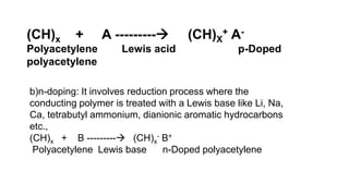 (CH)x + A --------- (CH)X
+ A-
Polyacetylene Lewis acid p-Doped
polyacetylene
b)n-doping: It involves reduction process where the
conducting polymer is treated with a Lewis base like Li, Na,
Ca, tetrabutyl ammonium, dianionic aromatic hydrocarbons
etc.,
(CH)x + B --------- (CH)x
- B+
Polyacetylene Lewis base n-Doped polyacetylene
 