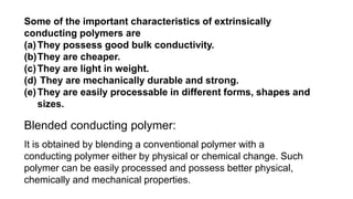 Some of the important characteristics of extrinsically
conducting polymers are
(a)They possess good bulk conductivity.
(b)They are cheaper.
(c)They are light in weight.
(d) They are mechanically durable and strong.
(e)They are easily processable in different forms, shapes and
sizes.
Blended conducting polymer:
It is obtained by blending a conventional polymer with a
conducting polymer either by physical or chemical change. Such
polymer can be easily processed and possess better physical,
chemically and mechanical properties.
 