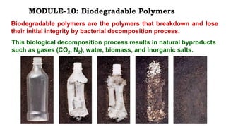 Biodegradable polymers are the polymers that breakdown and lose
their initial integrity by bacterial decomposition process.
MODULE-10: Biodegradable Polymers
This biological decomposition process results in natural byproducts
such as gases (CO2, N2), water, biomass, and inorganic salts.
 