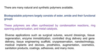 There are many natural and synthetic polymers available.
Biodegradable polymers largely consists of ester, amide and their functional
groups
These polymers are often synthesized by condensation reactions, ring
opening polymerization, and metal catalysts.
Diverse applications such as surgical sutures, wound dressings, tissue
regeneration, enzyme immobilization, controlled drug delivery and gene
delivery, tissue engineering scaffold, cryopreservation, nanotechnology,
medical implants and devices, prosthetics, augmentation, cosmetics,
sanitation products, coatings, adhesives, and many more.
 