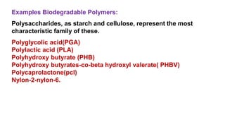 Polyglycolic acid(PGA)
Polylactic acid (PLA)
Polyhydroxy butyrate (PHB)
Polyhydroxy butyrates-co-beta hydroxyl valerate( PHBV)
Polycaprolactone(pcl)
Nylon-2-nylon-6.
Polysaccharides, as starch and cellulose, represent the most
characteristic family of these.
Examples Biodegradable Polymers:
 