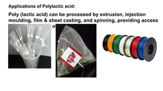 Applications of Polylactic acid:
Poly (lactic acid) can be processed by extrusion, injection
moulding, film & sheet casting, and spinning, providing access
to a wide range of materials.
 