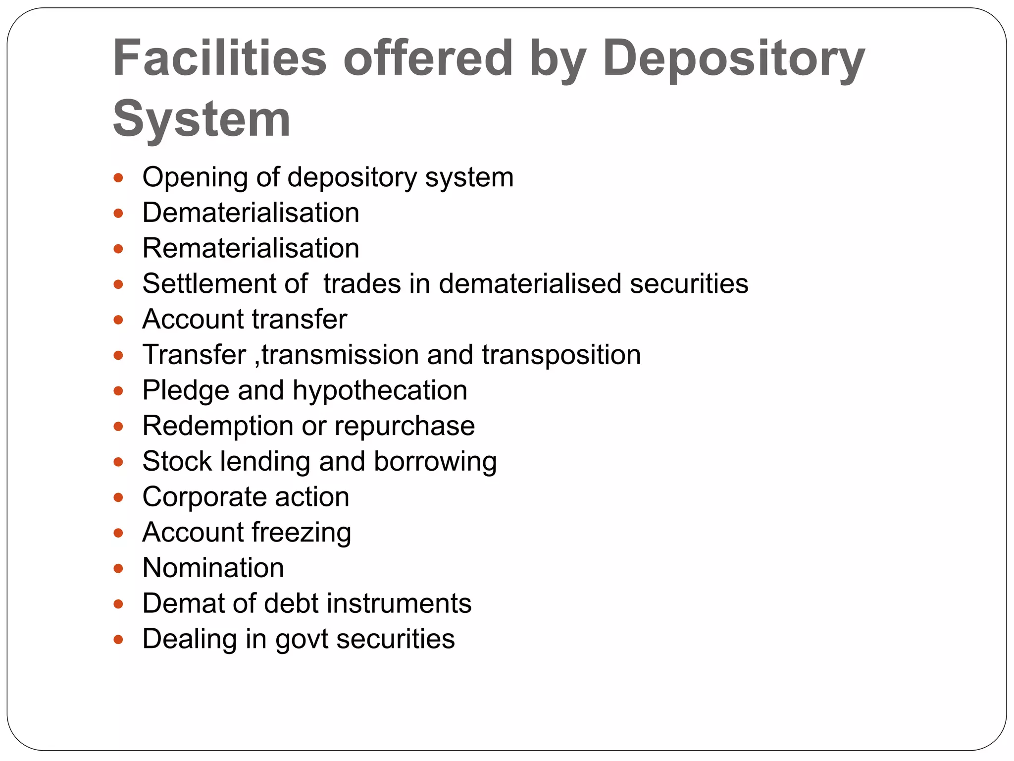Facilities offered by Depository
System
 Opening of depository system
 Dematerialisation
 Rematerialisation
 Settlement of trades in dematerialised securities
 Account transfer
 Transfer ,transmission and transposition
 Pledge and hypothecation
 Redemption or repurchase
 Stock lending and borrowing
 Corporate action
 Account freezing
 Nomination
 Demat of debt instruments
 Dealing in govt securities
 