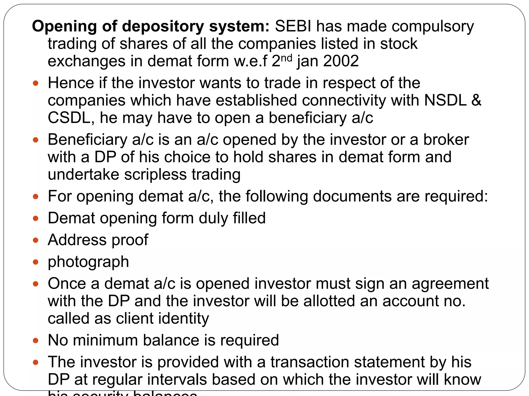 Opening of depository system: SEBI has made compulsory
trading of shares of all the companies listed in stock
exchanges in demat form w.e.f 2nd jan 2002
 Hence if the investor wants to trade in respect of the
companies which have established connectivity with NSDL &
CSDL, he may have to open a beneficiary a/c
 Beneficiary a/c is an a/c opened by the investor or a broker
with a DP of his choice to hold shares in demat form and
undertake scripless trading
 For opening demat a/c, the following documents are required:
 Demat opening form duly filled
 Address proof
 photograph
 Once a demat a/c is opened investor must sign an agreement
with the DP and the investor will be allotted an account no.
called as client identity
 No minimum balance is required
 The investor is provided with a transaction statement by his
DP at regular intervals based on which the investor will know
 