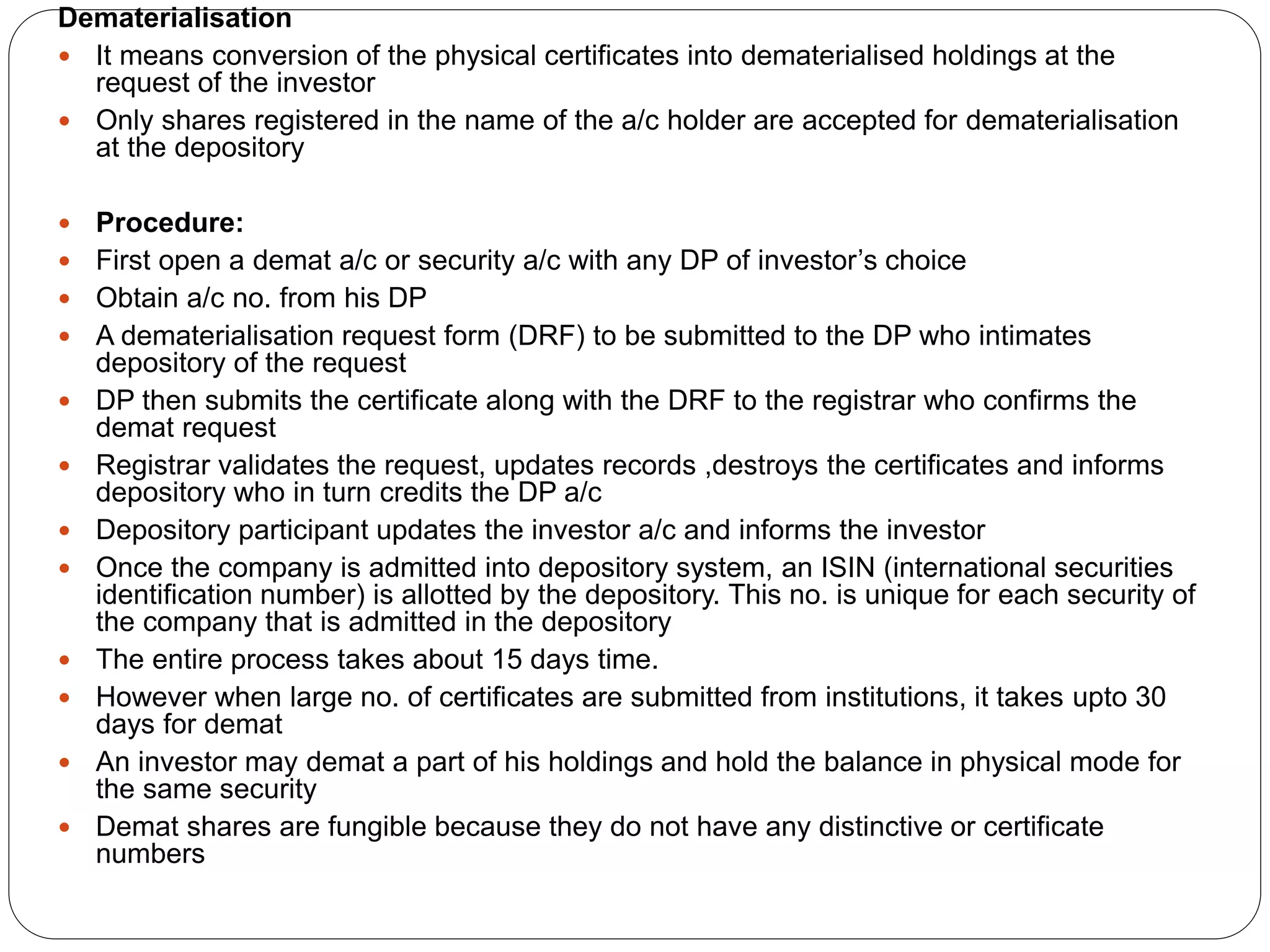 Dematerialisation
 It means conversion of the physical certificates into dematerialised holdings at the
request of the investor
 Only shares registered in the name of the a/c holder are accepted for dematerialisation
at the depository
 Procedure:
 First open a demat a/c or security a/c with any DP of investor’s choice
 Obtain a/c no. from his DP
 A dematerialisation request form (DRF) to be submitted to the DP who intimates
depository of the request
 DP then submits the certificate along with the DRF to the registrar who confirms the
demat request
 Registrar validates the request, updates records ,destroys the certificates and informs
depository who in turn credits the DP a/c
 Depository participant updates the investor a/c and informs the investor
 Once the company is admitted into depository system, an ISIN (international securities
identification number) is allotted by the depository. This no. is unique for each security of
the company that is admitted in the depository
 The entire process takes about 15 days time.
 However when large no. of certificates are submitted from institutions, it takes upto 30
days for demat
 An investor may demat a part of his holdings and hold the balance in physical mode for
the same security
 Demat shares are fungible because they do not have any distinctive or certificate
numbers
 