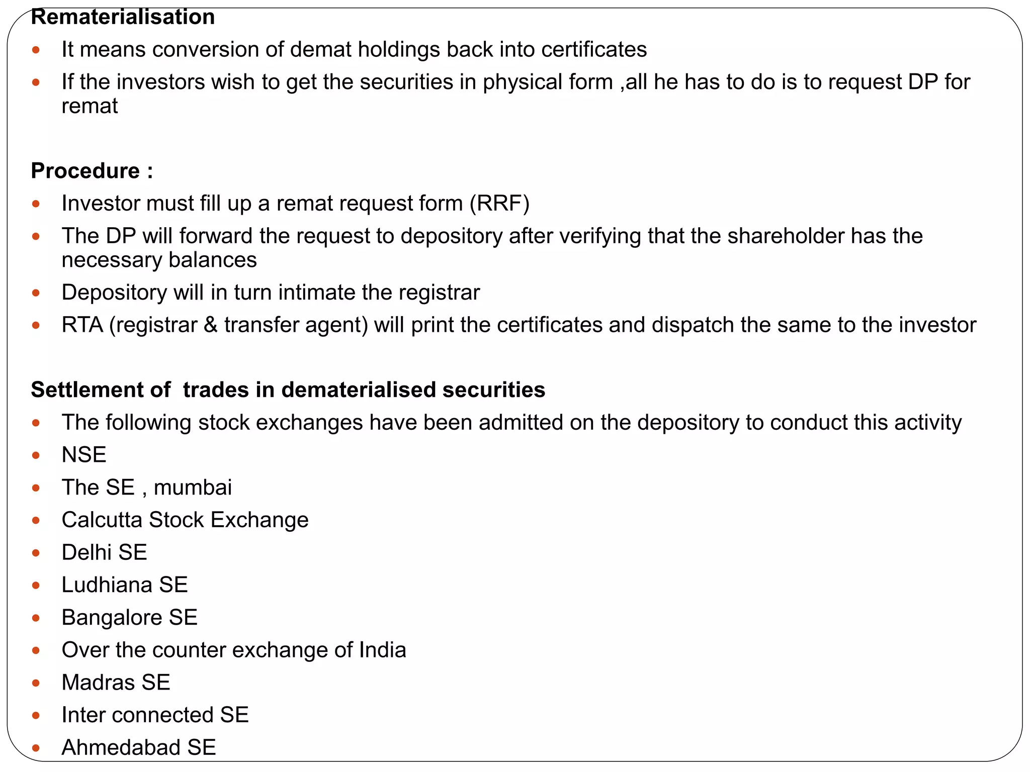 Rematerialisation
 It means conversion of demat holdings back into certificates
 If the investors wish to get the securities in physical form ,all he has to do is to request DP for
remat
Procedure :
 Investor must fill up a remat request form (RRF)
 The DP will forward the request to depository after verifying that the shareholder has the
necessary balances
 Depository will in turn intimate the registrar
 RTA (registrar & transfer agent) will print the certificates and dispatch the same to the investor
Settlement of trades in dematerialised securities
 The following stock exchanges have been admitted on the depository to conduct this activity
 NSE
 The SE , mumbai
 Calcutta Stock Exchange
 Delhi SE
 Ludhiana SE
 Bangalore SE
 Over the counter exchange of India
 Madras SE
 Inter connected SE
 Ahmedabad SE
 