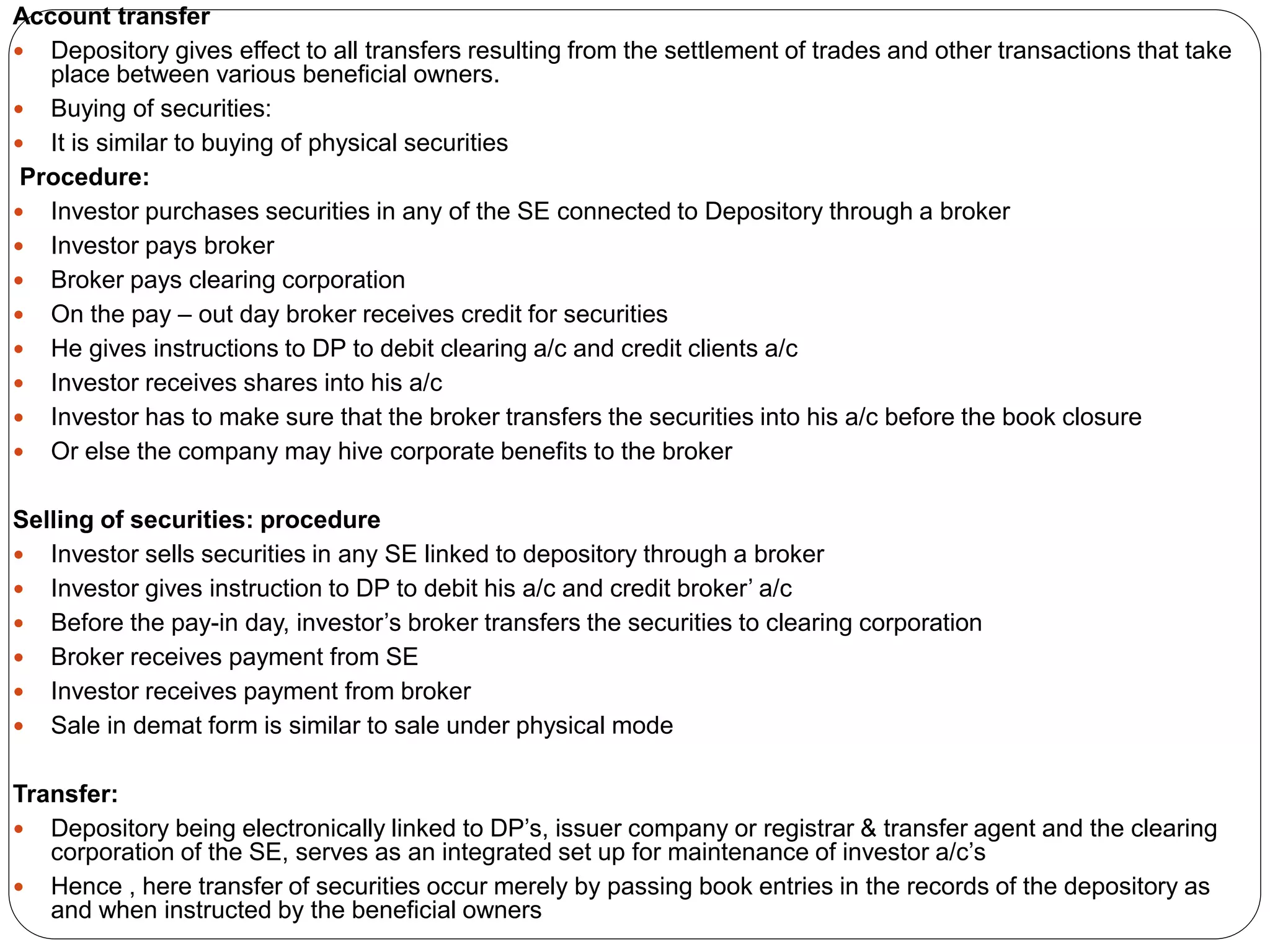 Account transfer
 Depository gives effect to all transfers resulting from the settlement of trades and other transactions that take
place between various beneficial owners.
 Buying of securities:
 It is similar to buying of physical securities
Procedure:
 Investor purchases securities in any of the SE connected to Depository through a broker
 Investor pays broker
 Broker pays clearing corporation
 On the pay – out day broker receives credit for securities
 He gives instructions to DP to debit clearing a/c and credit clients a/c
 Investor receives shares into his a/c
 Investor has to make sure that the broker transfers the securities into his a/c before the book closure
 Or else the company may hive corporate benefits to the broker
Selling of securities: procedure
 Investor sells securities in any SE linked to depository through a broker
 Investor gives instruction to DP to debit his a/c and credit broker’ a/c
 Before the pay-in day, investor’s broker transfers the securities to clearing corporation
 Broker receives payment from SE
 Investor receives payment from broker
 Sale in demat form is similar to sale under physical mode
Transfer:
 Depository being electronically linked to DP’s, issuer company or registrar & transfer agent and the clearing
corporation of the SE, serves as an integrated set up for maintenance of investor a/c’s
 Hence , here transfer of securities occur merely by passing book entries in the records of the depository as
and when instructed by the beneficial owners
 