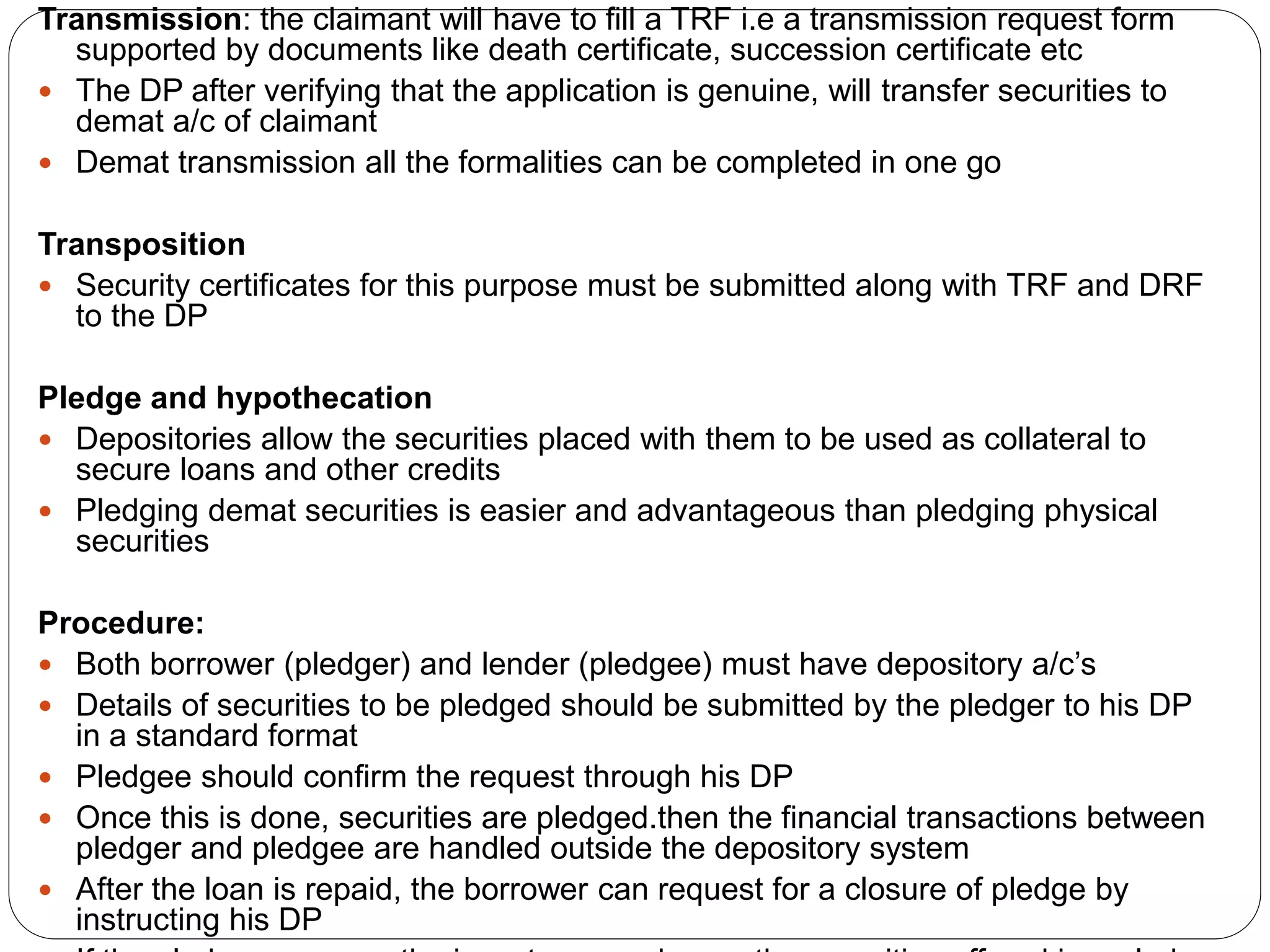 Transmission: the claimant will have to fill a TRF i.e a transmission request form
supported by documents like death certificate, succession certificate etc
 The DP after verifying that the application is genuine, will transfer securities to
demat a/c of claimant
 Demat transmission all the formalities can be completed in one go
Transposition
 Security certificates for this purpose must be submitted along with TRF and DRF
to the DP
Pledge and hypothecation
 Depositories allow the securities placed with them to be used as collateral to
secure loans and other credits
 Pledging demat securities is easier and advantageous than pledging physical
securities
Procedure:
 Both borrower (pledger) and lender (pledgee) must have depository a/c’s
 Details of securities to be pledged should be submitted by the pledger to his DP
in a standard format
 Pledgee should confirm the request through his DP
 Once this is done, securities are pledged.then the financial transactions between
pledger and pledgee are handled outside the depository system
 After the loan is repaid, the borrower can request for a closure of pledge by
instructing his DP
 