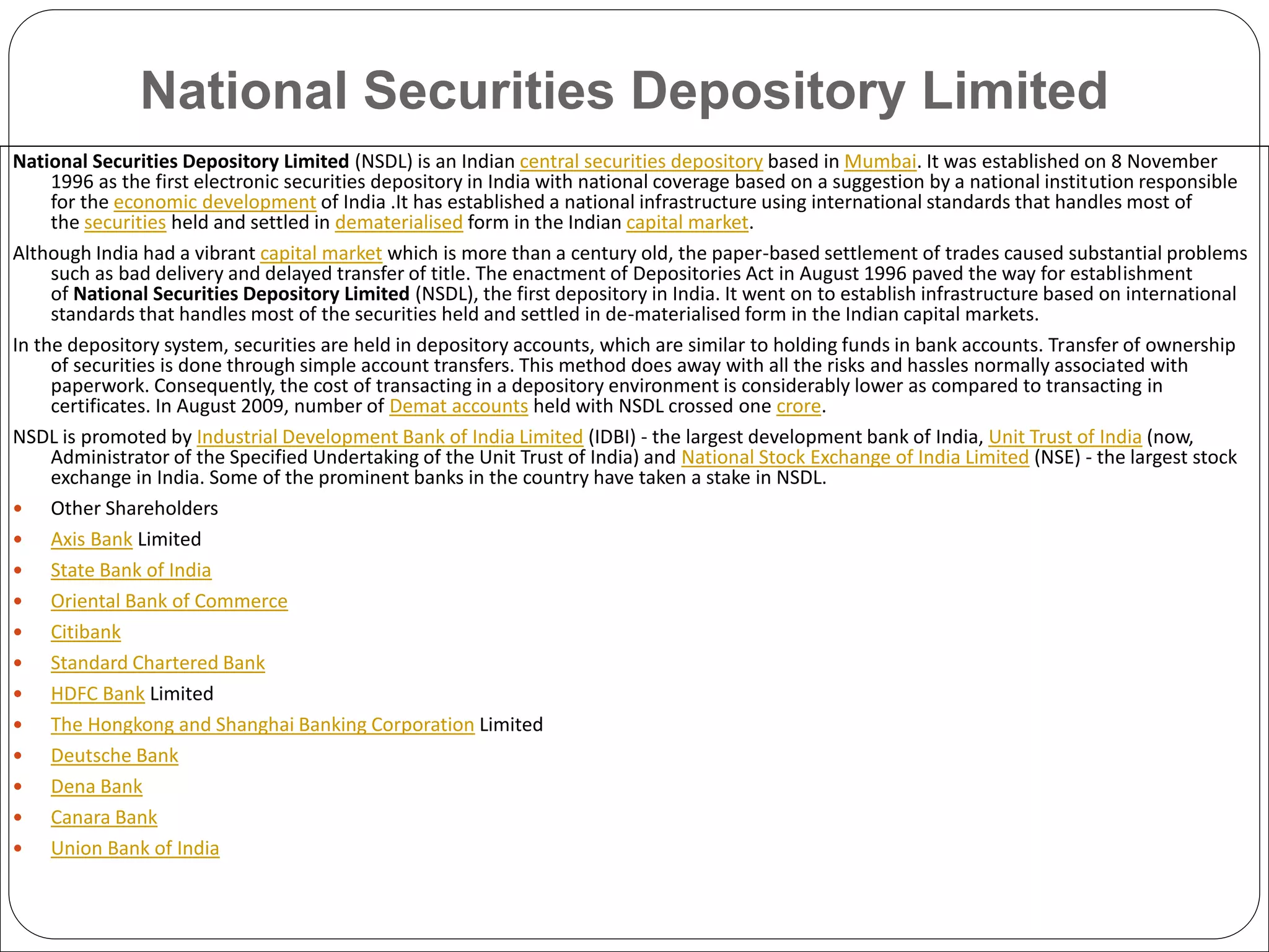 National Securities Depository Limited
National Securities Depository Limited (NSDL) is an Indian central securities depository based in Mumbai. It was established on 8 November
1996 as the first electronic securities depository in India with national coverage based on a suggestion by a national institution responsible
for the economic development of India .It has established a national infrastructure using international standards that handles most of
the securities held and settled in dematerialised form in the Indian capital market.
Although India had a vibrant capital market which is more than a century old, the paper-based settlement of trades caused substantial problems
such as bad delivery and delayed transfer of title. The enactment of Depositories Act in August 1996 paved the way for establishment
of National Securities Depository Limited (NSDL), the first depository in India. It went on to establish infrastructure based on international
standards that handles most of the securities held and settled in de-materialised form in the Indian capital markets.
In the depository system, securities are held in depository accounts, which are similar to holding funds in bank accounts. Transfer of ownership
of securities is done through simple account transfers. This method does away with all the risks and hassles normally associated with
paperwork. Consequently, the cost of transacting in a depository environment is considerably lower as compared to transacting in
certificates. In August 2009, number of Demat accounts held with NSDL crossed one crore.
NSDL is promoted by Industrial Development Bank of India Limited (IDBI) - the largest development bank of India, Unit Trust of India (now,
Administrator of the Specified Undertaking of the Unit Trust of India) and National Stock Exchange of India Limited (NSE) - the largest stock
exchange in India. Some of the prominent banks in the country have taken a stake in NSDL.
 Other Shareholders
 Axis Bank Limited
 State Bank of India
 Oriental Bank of Commerce
 Citibank
 Standard Chartered Bank
 HDFC Bank Limited
 The Hongkong and Shanghai Banking Corporation Limited
 Deutsche Bank
 Dena Bank
 Canara Bank
 Union Bank of India
 