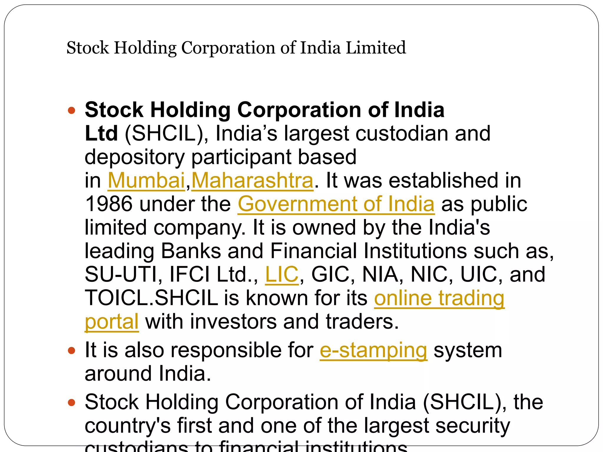 Stock Holding Corporation of India Limited
 Stock Holding Corporation of India
Ltd (SHCIL), India’s largest custodian and
depository participant based
in Mumbai,Maharashtra. It was established in
1986 under the Government of India as public
limited company. It is owned by the India's
leading Banks and Financial Institutions such as,
SU-UTI, IFCI Ltd., LIC, GIC, NIA, NIC, UIC, and
TOICL.SHCIL is known for its online trading
portal with investors and traders.
 It is also responsible for e-stamping system
around India.
 Stock Holding Corporation of India (SHCIL), the
country's first and one of the largest security
 