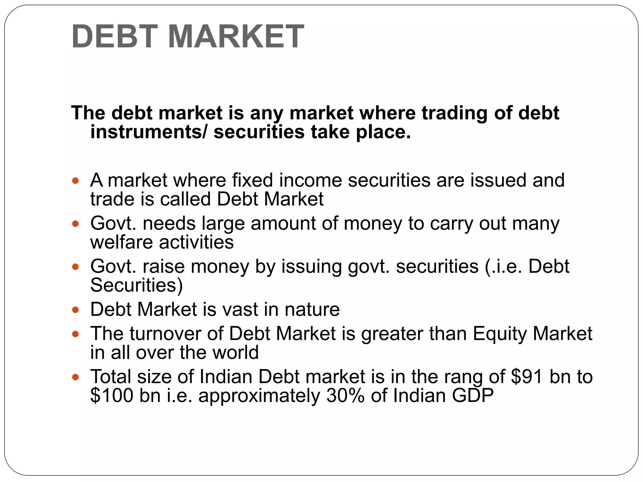 DEBT MARKET
The debt market is any market where trading of debt
instruments/ securities take place.
 A market where fixed income securities are issued and
trade is called Debt Market
 Govt. needs large amount of money to carry out many
welfare activities
 Govt. raise money by issuing govt. securities (.i.e. Debt
Securities)
 Debt Market is vast in nature
 The turnover of Debt Market is greater than Equity Market
in all over the world
 Total size of Indian Debt market is in the rang of $91 bn to
$100 bn i.e. approximately 30% of Indian GDP
 
