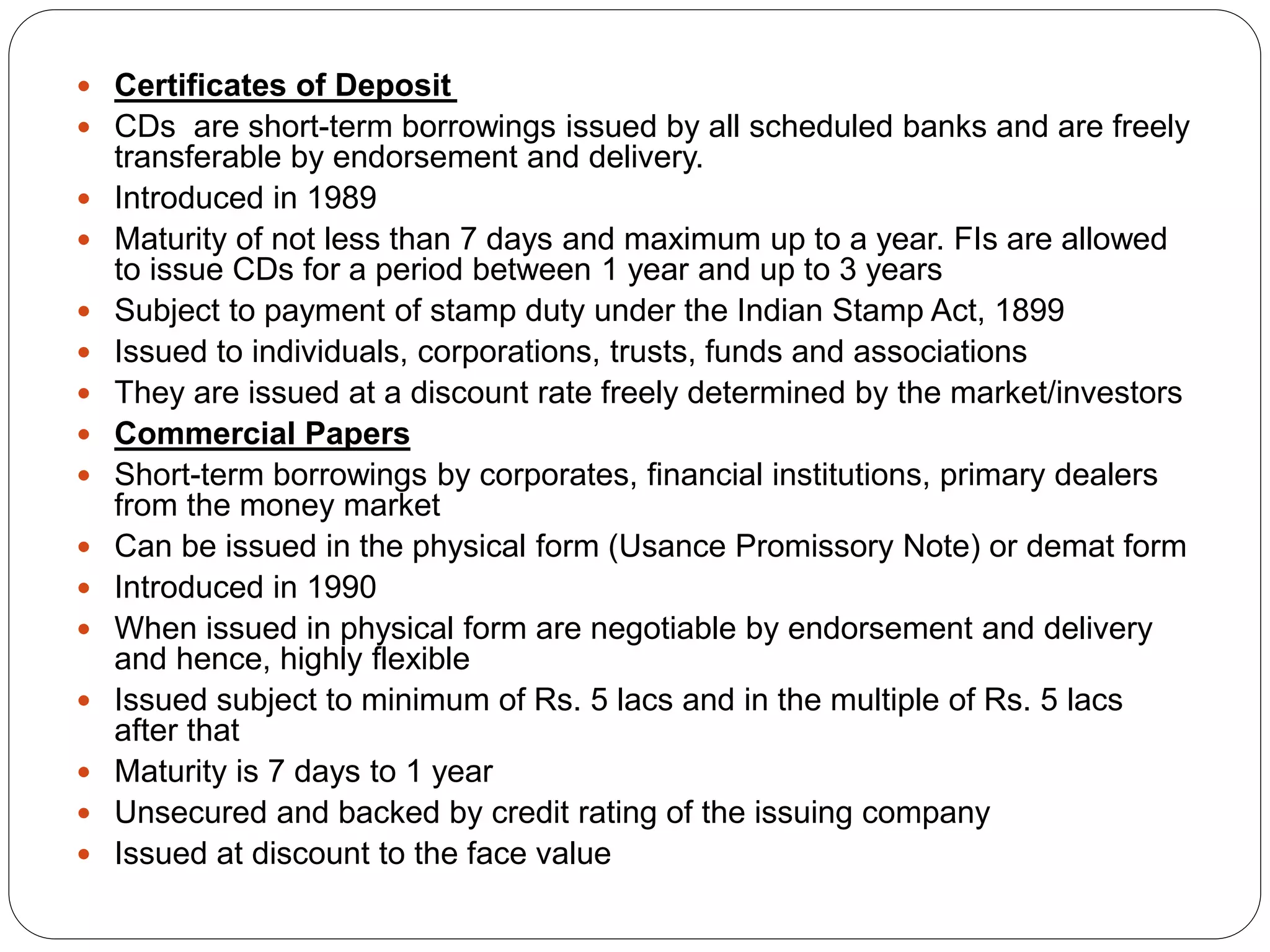  Certificates of Deposit
 CDs are short-term borrowings issued by all scheduled banks and are freely
transferable by endorsement and delivery.
 Introduced in 1989
 Maturity of not less than 7 days and maximum up to a year. FIs are allowed
to issue CDs for a period between 1 year and up to 3 years
 Subject to payment of stamp duty under the Indian Stamp Act, 1899
 Issued to individuals, corporations, trusts, funds and associations
 They are issued at a discount rate freely determined by the market/investors
 Commercial Papers
 Short-term borrowings by corporates, financial institutions, primary dealers
from the money market
 Can be issued in the physical form (Usance Promissory Note) or demat form
 Introduced in 1990
 When issued in physical form are negotiable by endorsement and delivery
and hence, highly flexible
 Issued subject to minimum of Rs. 5 lacs and in the multiple of Rs. 5 lacs
after that
 Maturity is 7 days to 1 year
 Unsecured and backed by credit rating of the issuing company
 Issued at discount to the face value
 