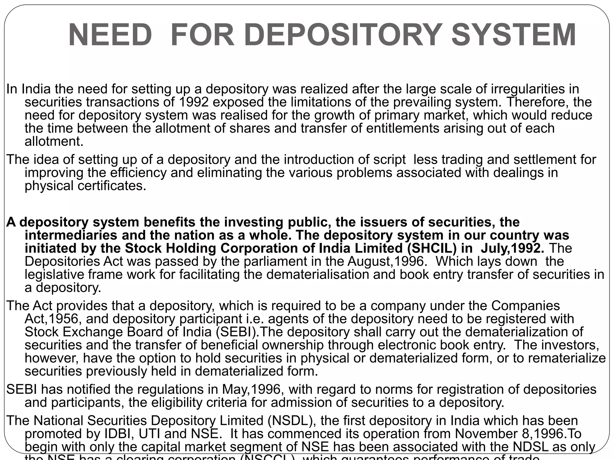 NEED FOR DEPOSITORY SYSTEM
In India the need for setting up a depository was realized after the large scale of irregularities in
securities transactions of 1992 exposed the limitations of the prevailing system. Therefore, the
need for depository system was realised for the growth of primary market, which would reduce
the time between the allotment of shares and transfer of entitlements arising out of each
allotment.
The idea of setting up of a depository and the introduction of script less trading and settlement for
improving the efficiency and eliminating the various problems associated with dealings in
physical certificates.
A depository system benefits the investing public, the issuers of securities, the
intermediaries and the nation as a whole. The depository system in our country was
initiated by the Stock Holding Corporation of India Limited (SHCIL) in July,1992. The
Depositories Act was passed by the parliament in the August,1996. Which lays down the
legislative frame work for facilitating the dematerialisation and book entry transfer of securities in
a depository.
The Act provides that a depository, which is required to be a company under the Companies
Act,1956, and depository participant i.e. agents of the depository need to be registered with
Stock Exchange Board of India (SEBI).The depository shall carry out the dematerialization of
securities and the transfer of beneficial ownership through electronic book entry. The investors,
however, have the option to hold securities in physical or dematerialized form, or to rematerialize
securities previously held in dematerialized form.
SEBI has notified the regulations in May,1996, with regard to norms for registration of depositories
and participants, the eligibility criteria for admission of securities to a depository.
The National Securities Depository Limited (NSDL), the first depository in India which has been
promoted by IDBI, UTI and NSE. It has commenced its operation from November 8,1996.To
begin with only the capital market segment of NSE has been associated with the NDSL as only
 