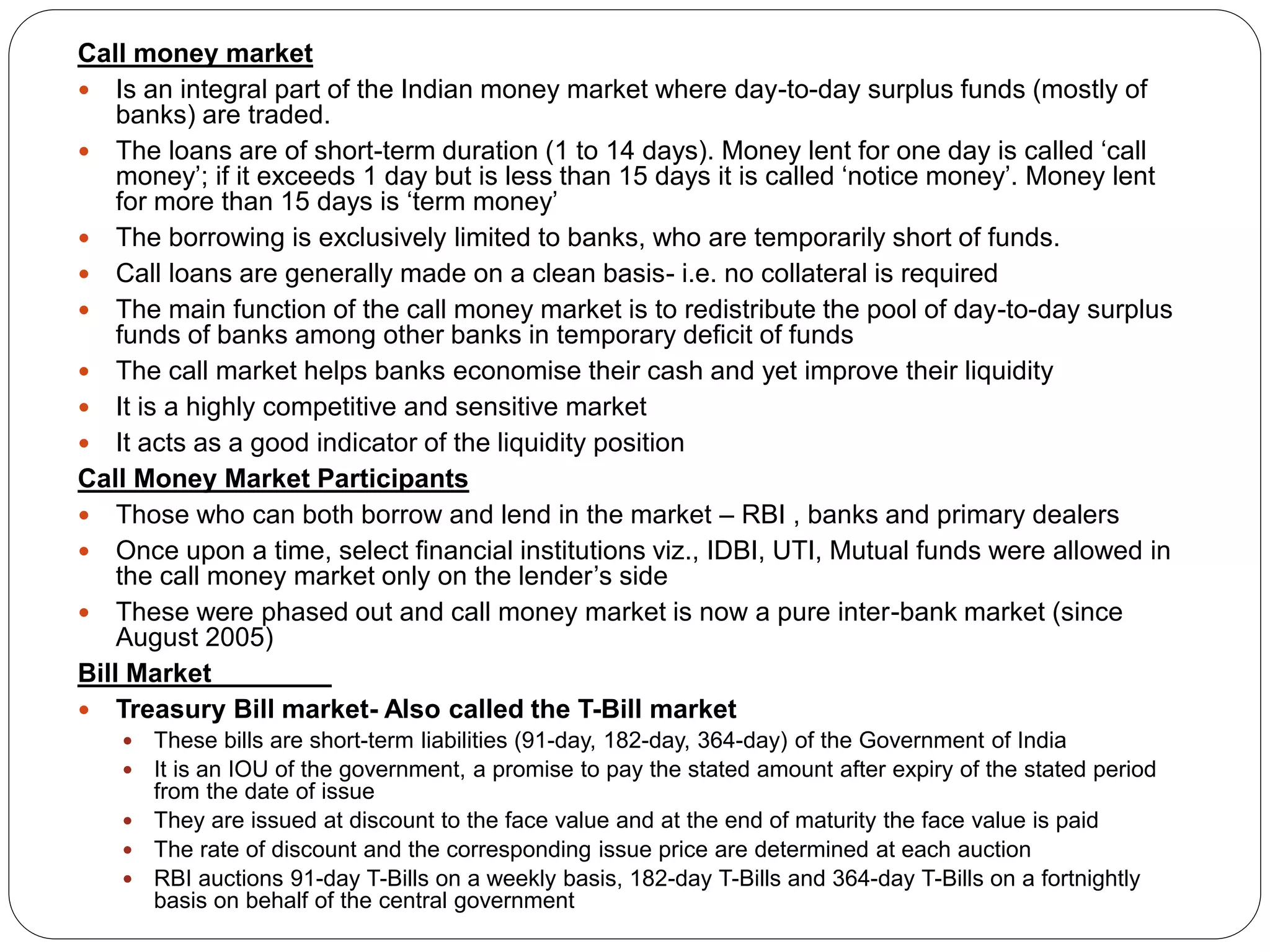 Call money market
 Is an integral part of the Indian money market where day-to-day surplus funds (mostly of
banks) are traded.
 The loans are of short-term duration (1 to 14 days). Money lent for one day is called ‘call
money’; if it exceeds 1 day but is less than 15 days it is called ‘notice money’. Money lent
for more than 15 days is ‘term money’
 The borrowing is exclusively limited to banks, who are temporarily short of funds.
 Call loans are generally made on a clean basis- i.e. no collateral is required
 The main function of the call money market is to redistribute the pool of day-to-day surplus
funds of banks among other banks in temporary deficit of funds
 The call market helps banks economise their cash and yet improve their liquidity
 It is a highly competitive and sensitive market
 It acts as a good indicator of the liquidity position
Call Money Market Participants
 Those who can both borrow and lend in the market – RBI , banks and primary dealers
 Once upon a time, select financial institutions viz., IDBI, UTI, Mutual funds were allowed in
the call money market only on the lender’s side
 These were phased out and call money market is now a pure inter-bank market (since
August 2005)
Bill Market
 Treasury Bill market- Also called the T-Bill market
 These bills are short-term liabilities (91-day, 182-day, 364-day) of the Government of India
 It is an IOU of the government, a promise to pay the stated amount after expiry of the stated period
from the date of issue
 They are issued at discount to the face value and at the end of maturity the face value is paid
 The rate of discount and the corresponding issue price are determined at each auction
 RBI auctions 91-day T-Bills on a weekly basis, 182-day T-Bills and 364-day T-Bills on a fortnightly
basis on behalf of the central government
 