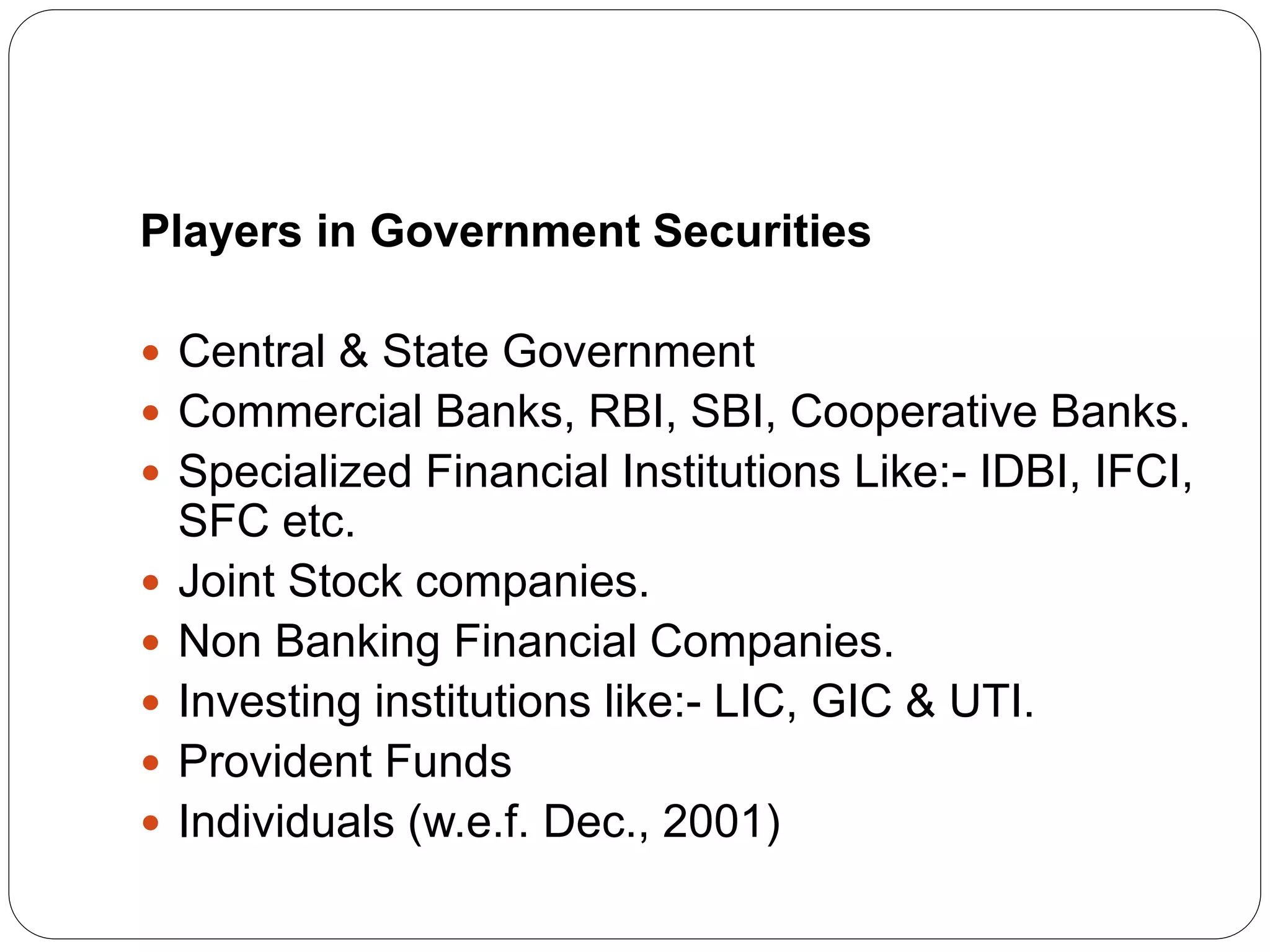 Players in Government Securities
 Central & State Government
 Commercial Banks, RBI, SBI, Cooperative Banks.
 Specialized Financial Institutions Like:- IDBI, IFCI,
SFC etc.
 Joint Stock companies.
 Non Banking Financial Companies.
 Investing institutions like:- LIC, GIC & UTI.
 Provident Funds
 Individuals (w.e.f. Dec., 2001)
 