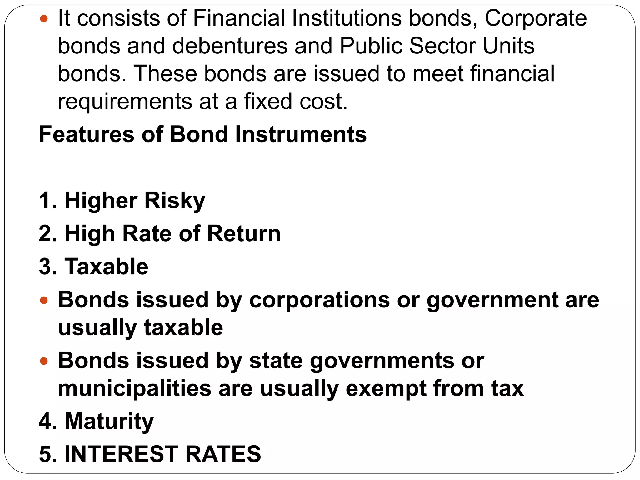  It consists of Financial Institutions bonds, Corporate
bonds and debentures and Public Sector Units
bonds. These bonds are issued to meet financial
requirements at a fixed cost.
Features of Bond Instruments
1. Higher Risky
2. High Rate of Return
3. Taxable
 Bonds issued by corporations or government are
usually taxable
 Bonds issued by state governments or
municipalities are usually exempt from tax
4. Maturity
5. INTEREST RATES
 