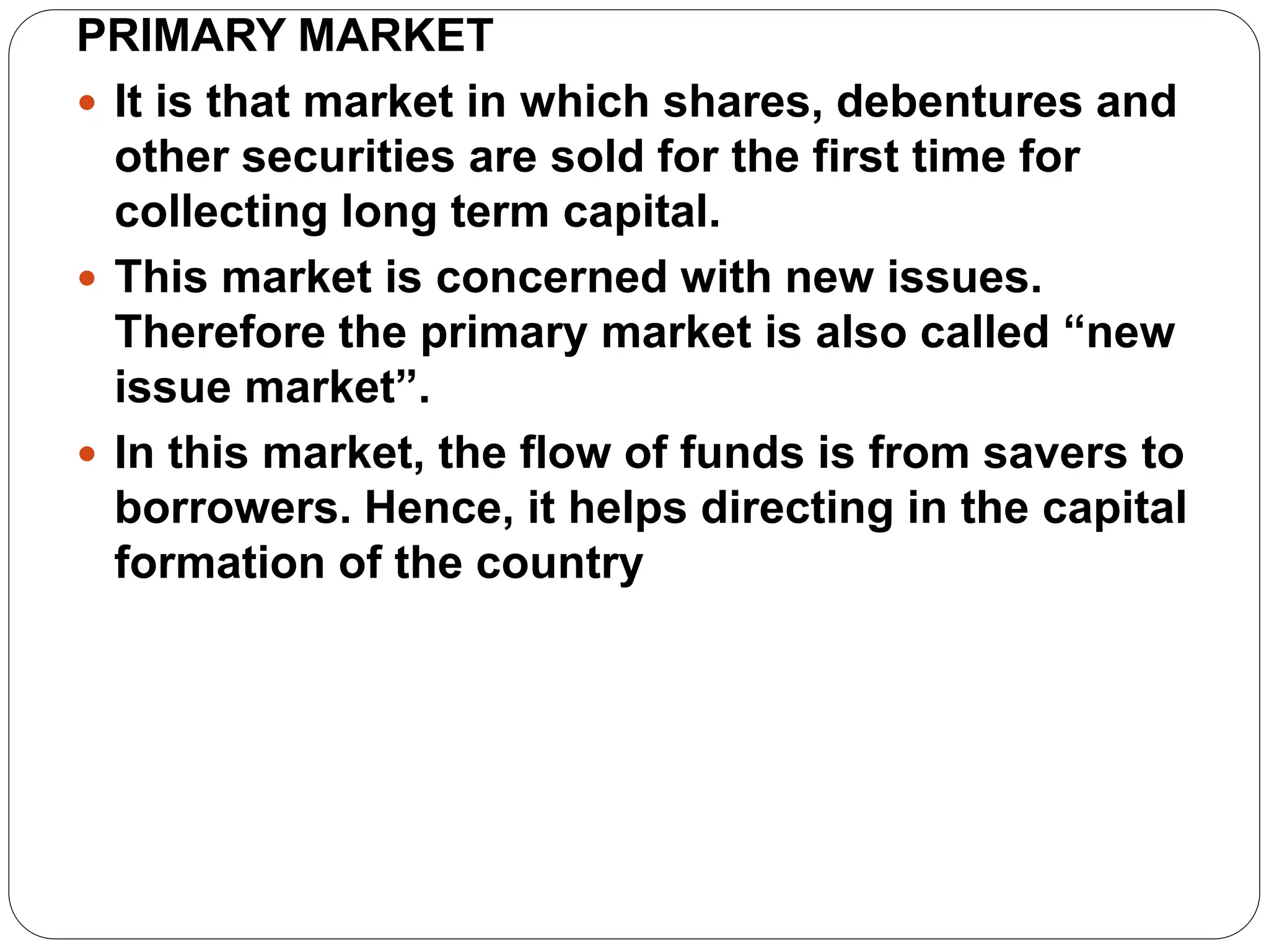 PRIMARY MARKET
 It is that market in which shares, debentures and
other securities are sold for the first time for
collecting long term capital.
 This market is concerned with new issues.
Therefore the primary market is also called “new
issue market”.
 In this market, the flow of funds is from savers to
borrowers. Hence, it helps directing in the capital
formation of the country
 