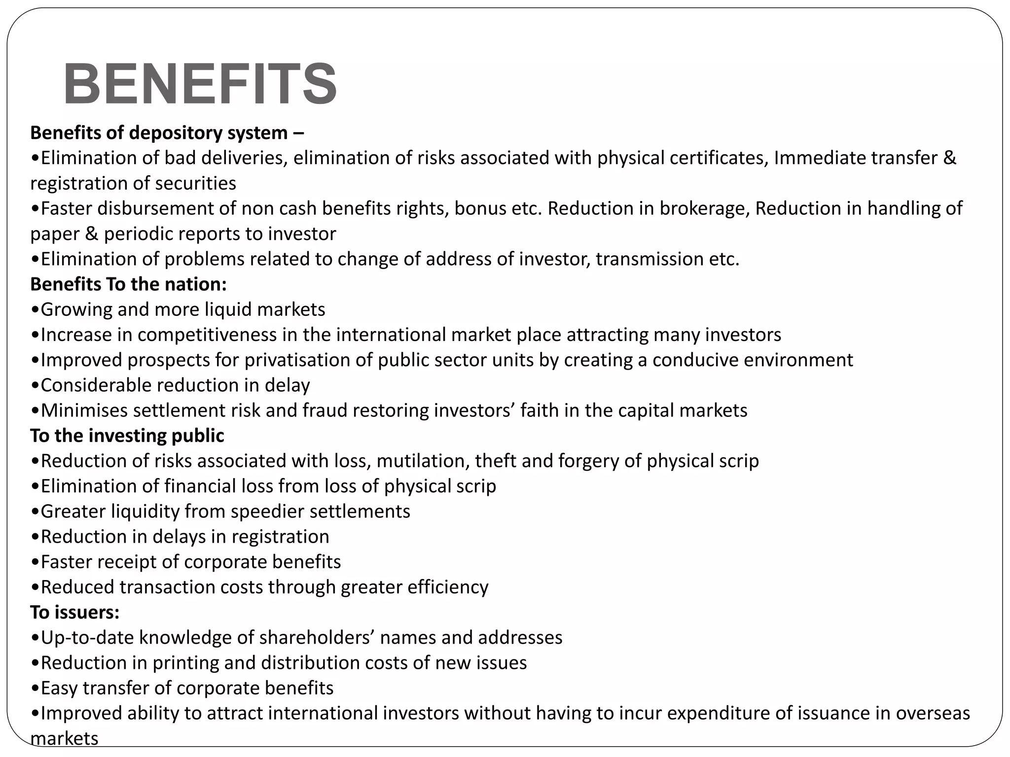 BENEFITS
Benefits of depository system –
•Elimination of bad deliveries, elimination of risks associated with physical certificates, Immediate transfer &
registration of securities
•Faster disbursement of non cash benefits rights, bonus etc. Reduction in brokerage, Reduction in handling of
paper & periodic reports to investor
•Elimination of problems related to change of address of investor, transmission etc.
Benefits To the nation:
•Growing and more liquid markets
•Increase in competitiveness in the international market place attracting many investors
•Improved prospects for privatisation of public sector units by creating a conducive environment
•Considerable reduction in delay
•Minimises settlement risk and fraud restoring investors’ faith in the capital markets
To the investing public
•Reduction of risks associated with loss, mutilation, theft and forgery of physical scrip
•Elimination of financial loss from loss of physical scrip
•Greater liquidity from speedier settlements
•Reduction in delays in registration
•Faster receipt of corporate benefits
•Reduced transaction costs through greater efficiency
To issuers:
•Up-to-date knowledge of shareholders’ names and addresses
•Reduction in printing and distribution costs of new issues
•Easy transfer of corporate benefits
•Improved ability to attract international investors without having to incur expenditure of issuance in overseas
markets
 