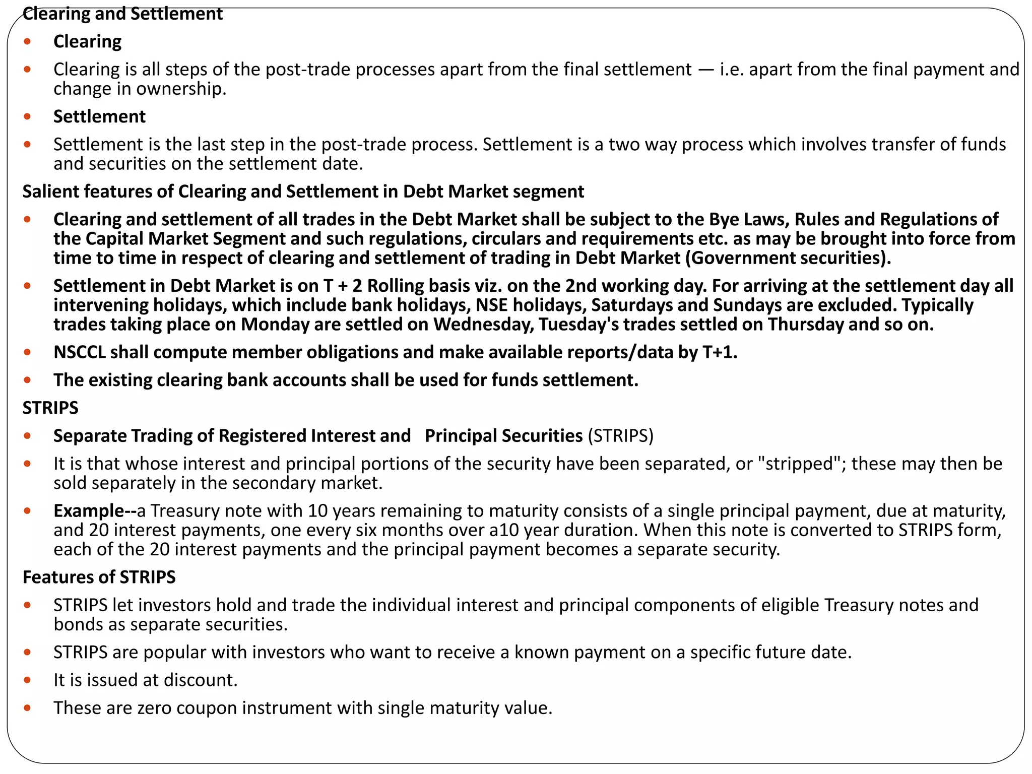Clearing and Settlement
 Clearing
 Clearing is all steps of the post-trade processes apart from the final settlement — i.e. apart from the final payment and
change in ownership.
 Settlement
 Settlement is the last step in the post-trade process. Settlement is a two way process which involves transfer of funds
and securities on the settlement date.
Salient features of Clearing and Settlement in Debt Market segment
 Clearing and settlement of all trades in the Debt Market shall be subject to the Bye Laws, Rules and Regulations of
the Capital Market Segment and such regulations, circulars and requirements etc. as may be brought into force from
time to time in respect of clearing and settlement of trading in Debt Market (Government securities).
 Settlement in Debt Market is on T + 2 Rolling basis viz. on the 2nd working day. For arriving at the settlement day all
intervening holidays, which include bank holidays, NSE holidays, Saturdays and Sundays are excluded. Typically
trades taking place on Monday are settled on Wednesday, Tuesday's trades settled on Thursday and so on.
 NSCCL shall compute member obligations and make available reports/data by T+1.
 The existing clearing bank accounts shall be used for funds settlement.
STRIPS
 Separate Trading of Registered Interest and Principal Securities (STRIPS)
 It is that whose interest and principal portions of the security have been separated, or "stripped"; these may then be
sold separately in the secondary market.
 Example--a Treasury note with 10 years remaining to maturity consists of a single principal payment, due at maturity,
and 20 interest payments, one every six months over a10 year duration. When this note is converted to STRIPS form,
each of the 20 interest payments and the principal payment becomes a separate security.
Features of STRIPS
 STRIPS let investors hold and trade the individual interest and principal components of eligible Treasury notes and
bonds as separate securities.
 STRIPS are popular with investors who want to receive a known payment on a specific future date.
 It is issued at discount.
 These are zero coupon instrument with single maturity value.
 
