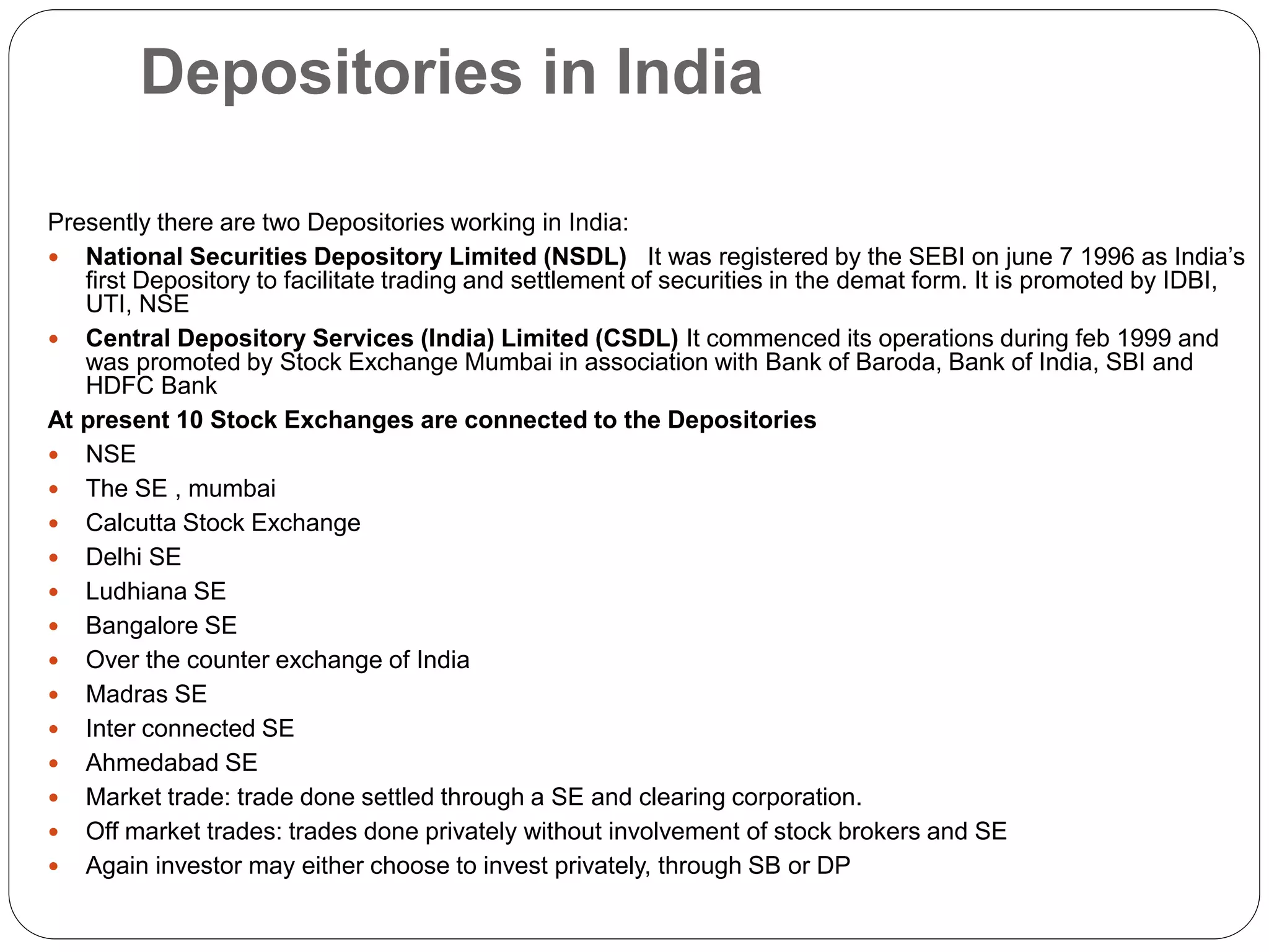 Depositories in India
Presently there are two Depositories working in India:
 National Securities Depository Limited (NSDL) It was registered by the SEBI on june 7 1996 as India’s
first Depository to facilitate trading and settlement of securities in the demat form. It is promoted by IDBI,
UTI, NSE
 Central Depository Services (India) Limited (CSDL) It commenced its operations during feb 1999 and
was promoted by Stock Exchange Mumbai in association with Bank of Baroda, Bank of India, SBI and
HDFC Bank
At present 10 Stock Exchanges are connected to the Depositories
 NSE
 The SE , mumbai
 Calcutta Stock Exchange
 Delhi SE
 Ludhiana SE
 Bangalore SE
 Over the counter exchange of India
 Madras SE
 Inter connected SE
 Ahmedabad SE
 Market trade: trade done settled through a SE and clearing corporation.
 Off market trades: trades done privately without involvement of stock brokers and SE
 Again investor may either choose to invest privately, through SB or DP
 