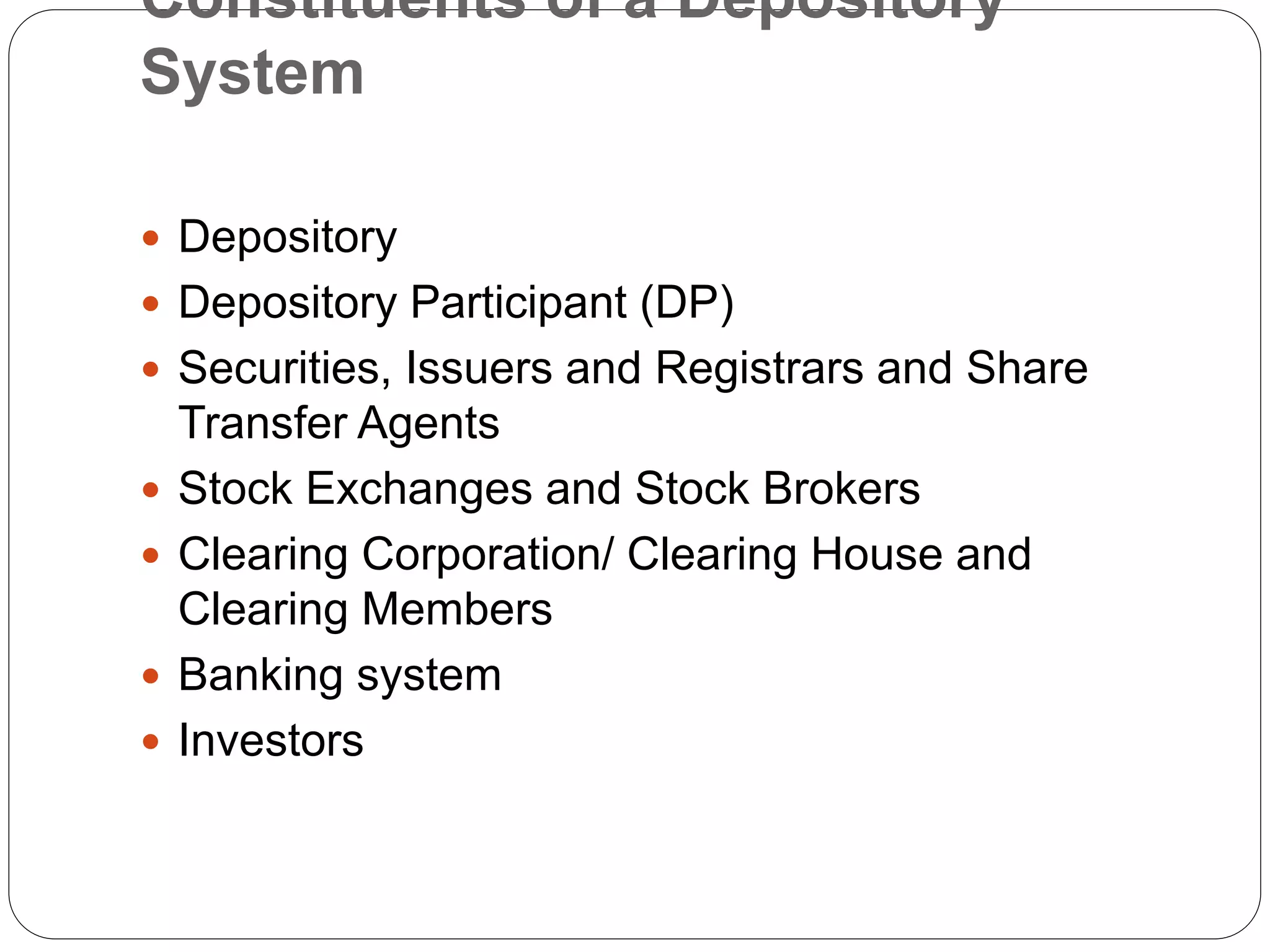 Constituents of a Depository
System
 Depository
 Depository Participant (DP)
 Securities, Issuers and Registrars and Share
Transfer Agents
 Stock Exchanges and Stock Brokers
 Clearing Corporation/ Clearing House and
Clearing Members
 Banking system
 Investors
 