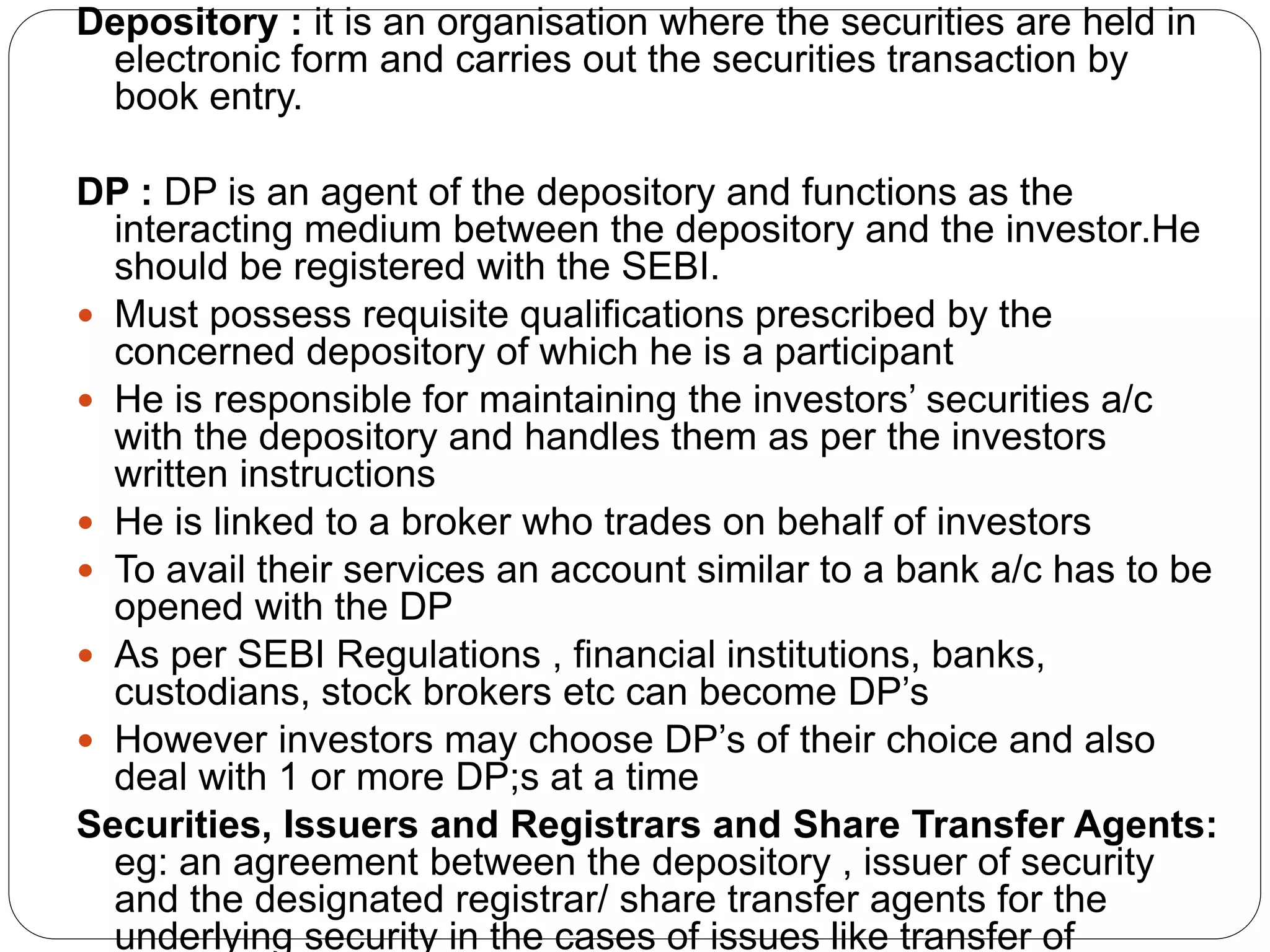 Depository : it is an organisation where the securities are held in
electronic form and carries out the securities transaction by
book entry.
DP : DP is an agent of the depository and functions as the
interacting medium between the depository and the investor.He
should be registered with the SEBI.
 Must possess requisite qualifications prescribed by the
concerned depository of which he is a participant
 He is responsible for maintaining the investors’ securities a/c
with the depository and handles them as per the investors
written instructions
 He is linked to a broker who trades on behalf of investors
 To avail their services an account similar to a bank a/c has to be
opened with the DP
 As per SEBI Regulations , financial institutions, banks,
custodians, stock brokers etc can become DP’s
 However investors may choose DP’s of their choice and also
deal with 1 or more DP;s at a time
Securities, Issuers and Registrars and Share Transfer Agents:
eg: an agreement between the depository , issuer of security
and the designated registrar/ share transfer agents for the
underlying security in the cases of issues like transfer of
 