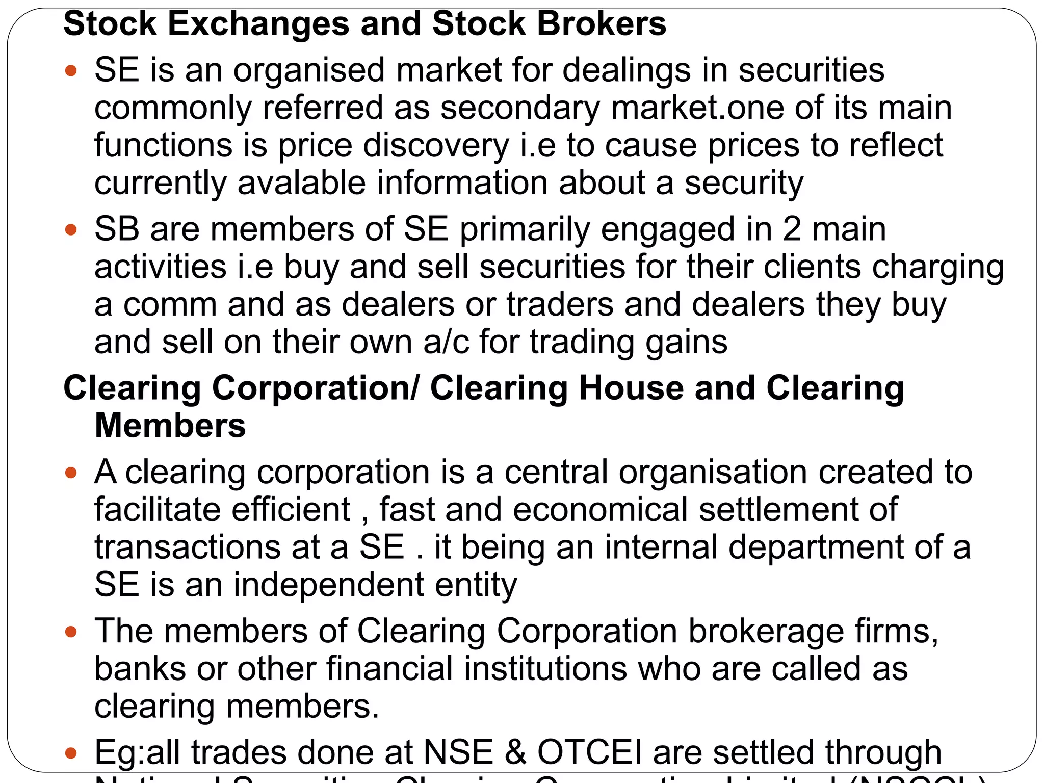 Stock Exchanges and Stock Brokers
 SE is an organised market for dealings in securities
commonly referred as secondary market.one of its main
functions is price discovery i.e to cause prices to reflect
currently avalable information about a security
 SB are members of SE primarily engaged in 2 main
activities i.e buy and sell securities for their clients charging
a comm and as dealers or traders and dealers they buy
and sell on their own a/c for trading gains
Clearing Corporation/ Clearing House and Clearing
Members
 A clearing corporation is a central organisation created to
facilitate efficient , fast and economical settlement of
transactions at a SE . it being an internal department of a
SE is an independent entity
 The members of Clearing Corporation brokerage firms,
banks or other financial institutions who are called as
clearing members.
 Eg:all trades done at NSE & OTCEI are settled through
 