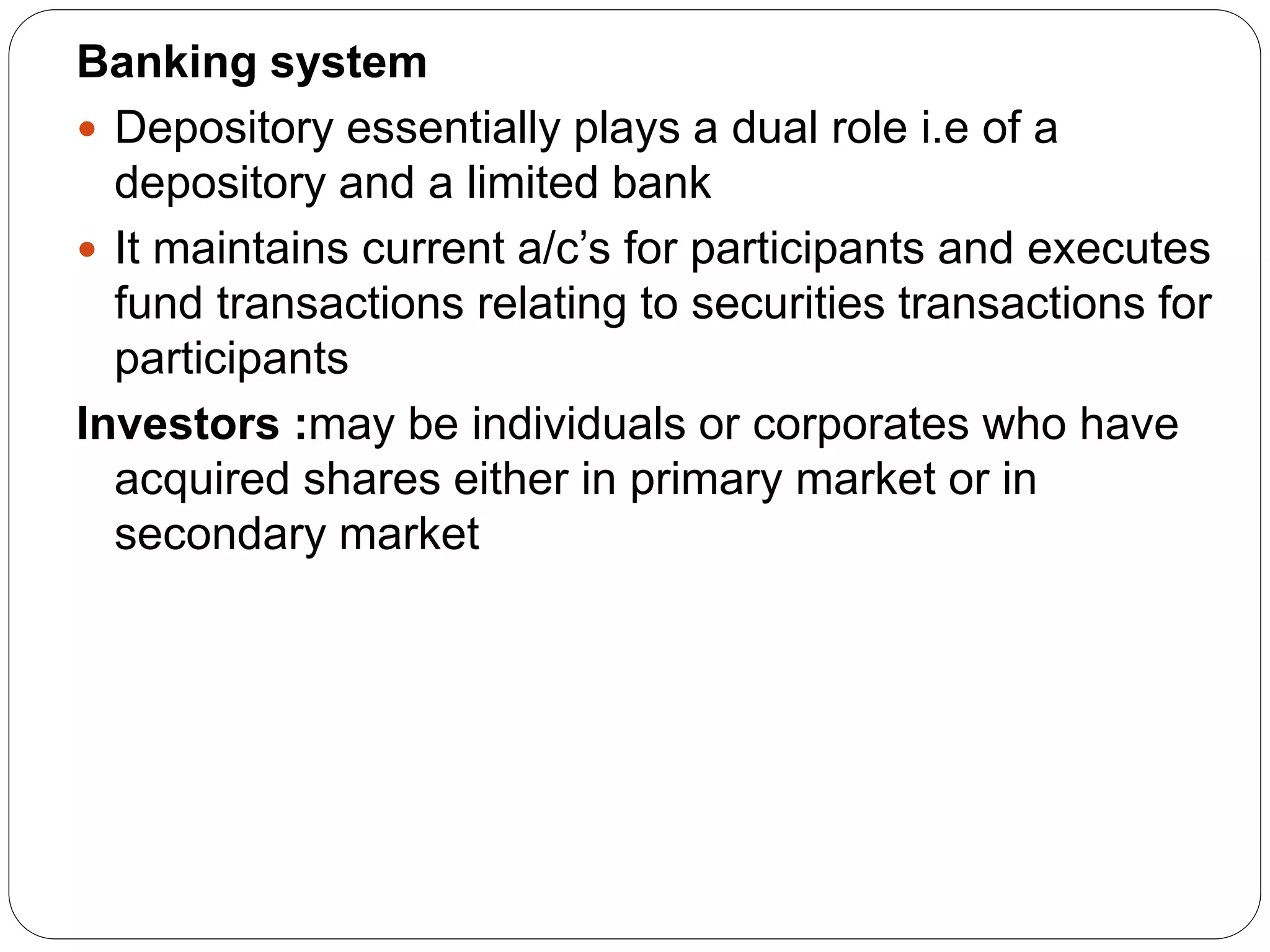 Banking system
 Depository essentially plays a dual role i.e of a
depository and a limited bank
 It maintains current a/c’s for participants and executes
fund transactions relating to securities transactions for
participants
Investors :may be individuals or corporates who have
acquired shares either in primary market or in
secondary market
 