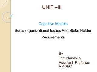 UNIT –III
By
Tamizharasi A
Assistant Professor
RMDEC
Cognitive Models
Socio-organizational Issues And Stake Holder
Requirements
 