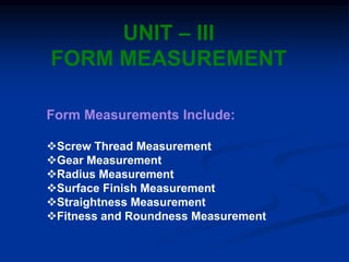 UNIT – III
FORM MEASUREMENT
Form Measurements Include:
Screw Thread Measurement
Gear Measurement
Radius Measurement
Surface Finish Measurement
Straightness Measurement
Fitness and Roundness Measurement
 