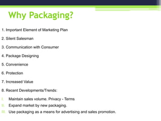 Why Packaging?
1. Important Element of Marketing Plan
2. Silent Salesman
3. Communication with Consumer
4. Package Designing
5. Convenience
6. Protection
7. Increased Value
8. Recent Developments/Trends:
I. Maintain sales volume. Privacy - Terms
II. Expand market by new packaging.
III. Use packaging as a means for advertising and sales promotion.
 