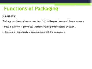 Functions of Packaging
6. Economy:
Package provides various economies, both to the producers and the consumers.
i. Loss in quantity is prevented thereby avoiding the monetary loss also.
ii. Creates an opportunity to communicate with the customers.
 