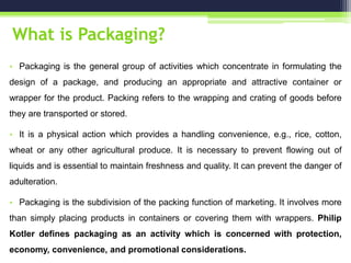 What is Packaging?
• Packaging is the general group of activities which concentrate in formulating the
design of a package, and producing an appropriate and attractive container or
wrapper for the product. Packing refers to the wrapping and crating of goods before
they are transported or stored.
• It is a physical action which provides a handling convenience, e.g., rice, cotton,
wheat or any other agricultural produce. It is necessary to prevent flowing out of
liquids and is essential to maintain freshness and quality. It can prevent the danger of
adulteration.
• Packaging is the subdivision of the packing function of marketing. It involves more
than simply placing products in containers or covering them with wrappers. Philip
Kotler defines packaging as an activity which is concerned with protection,
economy, convenience, and promotional considerations.
 