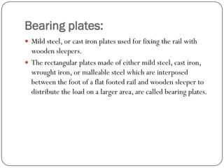 Bearing plates: 
Mild steel, or cast iron plates used for fixing the rail with wooden sleepers. 
The rectangular plates made of either mild steel, cast iron, wrought iron, or malleable steel which are interposed between the foot of a flat footed rail and wooden sleeper to distribute the load on a larger area, are called bearing plates.  