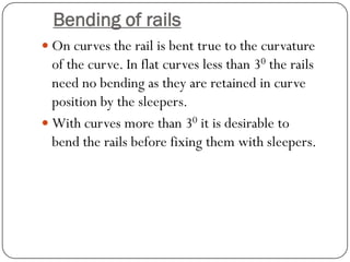 Bending of rails 
On curves the rail is bent true to the curvature of the curve. In flat curves less than 30the rails need no bending as they are retained in curve position by the sleepers. 
With curves more than 30it is desirable to bend the rails before fixing them with sleepers.  
