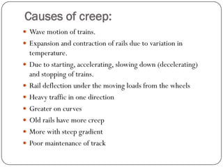 Causes of creep: 
Wave motion of trains. 
Expansion and contraction of rails due to variation in temperature. 
Due to starting, accelerating, slowing down (decelerating) and stopping of trains. 
Rail deflection under the moving loads from the wheels 
Heavy traffic in one direction 
Greater on curves 
Old rails have more creep 
More with steep gradient 
Poor maintenance of track  
