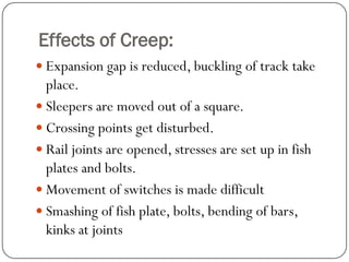 Effects of Creep: 
Expansion gap is reduced, buckling of track take place. 
Sleepers are moved out of a square. 
Crossing points get disturbed. 
Rail joints are opened, stresses are set up in fish plates and bolts. 
Movement of switches is made difficult 
Smashing of fish plate, bolts, bending of bars, kinks at joints  