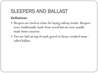SLEEPERS AND BALLAST 
Definition: 
Sleepers are used as a base for laying railway tracks. Sleepers were traditionally made from wood but are now usually made from concrete. 
Ties are laid on top of sand, gravel or heavy crushed stone - called ballast.  